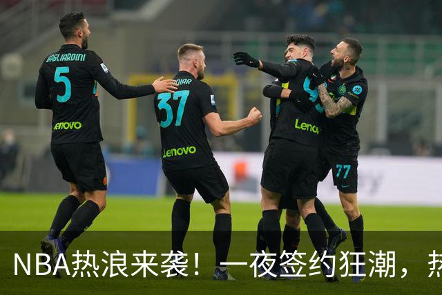 NBA热浪来袭！一夜签约狂潮，热火、绿军纷纷出手
